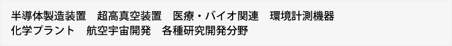 半導体製造装置　超高真空装置　医療・バイオ関連　環境計測機器　化学プラント　航空宇宙開発　各種研究開発分野