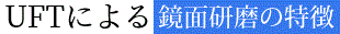 UFTの 鏡面研磨の特徴